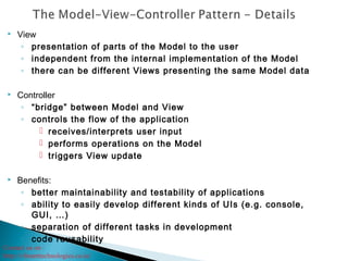 Contact us on :
http://vibranttechnologies.co.in/
 View
◦ presentation of parts of the Model to the user
◦ independent from the internal implementation of the Model
◦ there can be different Views presenting the same Model data
 Controller
◦ “bridge” between Model and View
◦ controls the flow of the application
 receives/interprets user input
 performs operations on the Model
 triggers View update
 Benefits:
◦ better maintainability and testability of applications
◦ ability to easily develop different kinds of UIs (e.g. console,
GUI, …)
◦ separation of different tasks in development
◦ code reusability
 