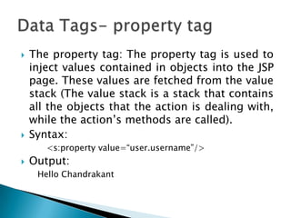  The property tag: The property tag is used to
inject values contained in objects into the JSP
page. These values are fetched from the value
stack (The value stack is a stack that contains
all the objects that the action is dealing with,
while the action‟s methods are called).
 Syntax:
<s:property value=“user.username”/>
 Output:
Hello Chandrakant
 