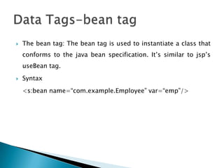  The bean tag: The bean tag is used to instantiate a class that
conforms to the java bean specification. It‟s similar to jsp‟s
useBean tag.
 Syntax
<s:bean name=“com.example.Employee” var=“emp”/>
 