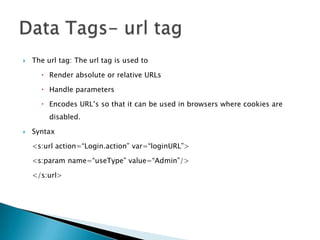  The url tag: The url tag is used to
 Render absolute or relative URLs
 Handle parameters
 Encodes URL‟s so that it can be used in browsers where cookies are
disabled.
 Syntax
<s:url action=“Login.action” var=“loginURL”>
<s:param name=“useType” value=“Admin”/>
</s:url>
 