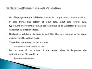  Usually programmatic validation is used in complex validation scenarios.
 In case things like pattern of input data, input data length, data
type(number or string or email address) have to be validated, declarative
validation is a better choice.
 Declarative validation is done in xml files that are present in the same
directory as the Action class.
 These files are named in this manner
 <Action class name>-validation.xml
 For instance if the name of the Action class is Employee the
validation.xml file would be:
 Employee-validation.xml
 