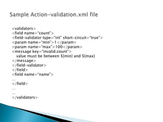 <validators>
<field name=“count”>
<field-validator type=“int” short-circuit=“true”>
<param name=“min”>1</param>
<param name=“max”>100</param>
<message key=“invalid.count”>
value must be between ${min} and ${max}
</message>
</field-validator>
</field>
<field name=“name”>
…
</field>
…
…
</validators>
 