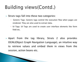 Struts tags fall into these two categories:
 Generic Tags: Generic tags control the execution flow when pages are
rendered. They are also used to extract data.
 UI Tags: UI Tags are used to create user interface elements like form
field etc.
 Apart from the tag library, Struts 2 also provides
OGNL(Object Graph Navigation Language), an intuitive way
to retrieve values and embed them in views from the
session, action beans etc.
 