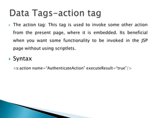  The action tag: This tag is used to invoke some other action
from the present page, where it is embedded. Its beneficial
when you want some functionality to be invoked in the JSP
page without using scriptlets.
 Syntax
<s:action name=“AuthenticateAction” executeResult=“true”/>
 