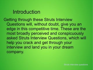 Introduction
Getting through these Struts Interview
Questions will, without doubt, give you an
edge in this competitive time. These are the
most broadly perceived and conspicuously
asked Struts Interview Questions, which will
help you crack and get through your
interview and land you in your dream
company.
Struts interview questions
 