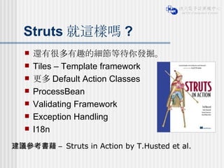 Struts 就這樣嗎 ? 還有很多有趣的細節等待你發掘。 Tiles – Template framework 更多 Default Action Classes ProcessBean Validating Framework Exception Handling I18n 建議參考書藉 –  Struts in Action by T.Husted et al. 