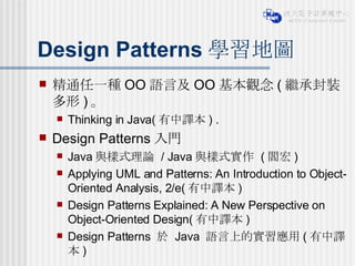Design Patterns 學習地圖 精通任一種 OO 語言及 OO 基本觀念 ( 繼承封裝多形 ) 。 Thinking in Java( 有中譯本 ) . Design Patterns 入門 Java 與樣式理論  / Java 與樣式實作  ( 閻宏 ) Applying UML and Patterns: An Introduction to Object-Oriented Analysis, 2/e( 有中譯本 )  Design Patterns Explained: A New Perspective on Object-Oriented Design( 有中譯本 )  Design Patterns  於  Java  語言上的實習應用 ( 有中譯本 )  