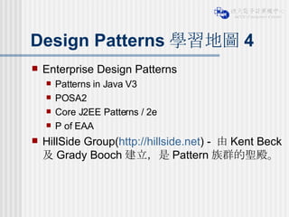 Design Patterns 學習地圖 4 Enterprise Design Patterns Patterns in Java V3 POSA2 Core J2EE Patterns / 2e P of EAA HillSide Group( http://hillside.net ) -  由 Kent Beck  及 Grady Booch 建立，是 Pattern 族群的聖殿。 