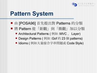 Pattern System 由 [POSA96] 首先提出對 Patterns 的分類 將 Pattern 從「鉅觀」到「微觀」加以分類 Architectural Patterns ( 例如 :MVC 、 Layer) Design Patterns ( 例如 :Gof 的 23 個 patterns) Idioms ( 例如大量接合字串問題或 Code Style) 