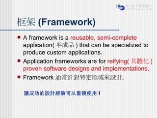 框架 (Framework) A framework is a  reusable, semi-complete  application( 半成品 ) that can be specialized to produce custom applications. Application frameworks are for  reifying( 具體化 ) proven software designs and implementations . Framework 通常針對特定領域來設計。 讓成功的設計經驗可以重複使用 ! 