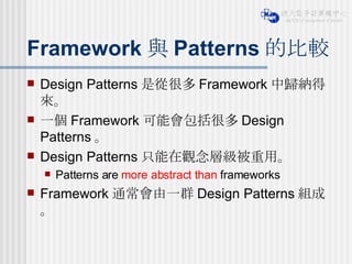 Framework 與 Patterns 的比較 Design Patterns 是從很多 Framework 中歸納得來。 一個 Framework 可能會包括很多 Design Patterns 。  Design Patterns 只能在觀念層級被重用。 Patterns are  more abstract than  frameworks Framework 通常會由一群 Design Patterns 組成。 