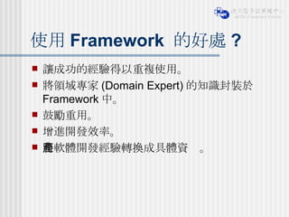使用 Framework  的好處 ? 讓成功的經驗得以重複使用。 將領域專家 (Domain Expert) 的知識封裝於 Framework 中。 鼓勵重用。 增進開發效率。 將軟體開發經驗轉換成具體資產。 