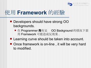 使用 Framework 的經驗 Developers should have strong OO backgrounds. 在 Programmer 沒有足夠 OO Background 的情況下套用 Framework 可能造成反效果 . Learning curve should be taken into account. Once framework is on-line , it will be very hard to modified.  