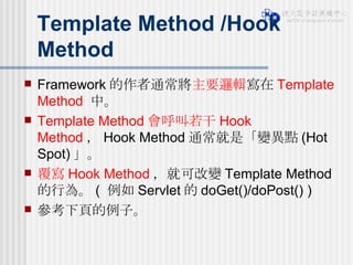 Template Method /Hook Method Framework 的作者通常將 主要邏輯 寫在 Template Method  中。 Template Method 會呼叫若干 Hook Method ， Hook Method 通常就是「變異點 (Hot Spot) 」。 覆寫 Hook Method ，就可改變 Template Method 的行為。 (  例如 Servlet 的 doGet()/doPost() ) 參考下頁的例子。 