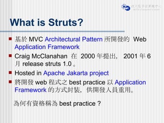 What is Struts? 基於 MVC  Architectural Pattern 所開發的  Web  Application Framework   Craig McClanahan  在  2000 年提出， 2001 年 6 月 release struts 1.0 。 Hosted in  Apache Jakarta project 將開發 web 程式之 best practice 以 Application Framework 的方式封裝，供開發人員重用。 為何有資格稱為 best practice ? 
