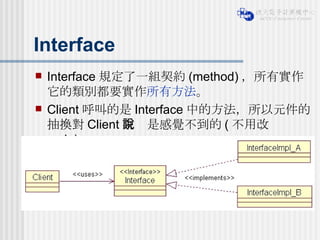 Interface Interface 規定了一組契約 (method) ，所有實作它的類別都要實作 所有方法 。 Client 呼叫的是 Interface 中的方法，所以元件的抽換對 Client 來說是感覺不到的 ( 不用改 code) 。 