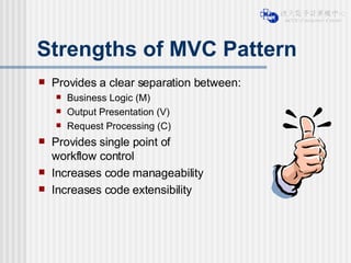 Strengths of MVC Pattern Provides a clear separation between: Business Logic (M)  Output Presentation (V) Request Processing (C) Provides single point of  workflow control Increases code manageability Increases code extensibility 