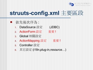 struuts-config.xml 主要區段 依先後次序為 : DataSource 設定     (JDBC) ActionForm 設定    重要 ! Global 相關設定 ActionMapping 設定    重要 ! Controller 設定 其它設定 (i18n,plug-in,resource…) 