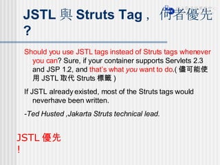 JSTL 與 Struts Tag ，何者優先 ? Should you use JSTL tags instead of Struts tags whenever you can ? Sure, if your container supports Servlets 2.3 and JSP 1.2, and  that’s what  you  want to do .( 儘可能使用 JSTL 取代 Struts 標籤 ) If JSTL already existed, most of the Struts tags would neverhave been written. -Ted Husted ,Jakarta Struts technical lead. JSTL 優先 ! 