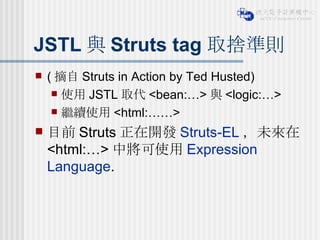JSTL 與 Struts tag 取捨準則 ( 摘自 Struts in Action by Ted Husted) 使用 JSTL 取代 <bean:…> 與 <logic:…> 繼續使用 <html:……> 目前 Struts 正在開發 Struts-EL ，未來在 <html:…> 中將可使用 Expression Language . 