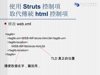 修改 web.xml <taglib> <taglib-uri>/WEB-INF/struts-html.tld</taglib-uri> <taglib-location> /WEB-INF/tld/struts-html.tld </taglib-location> </taglib> 使用 Struts 控制項 取代傳統 html 控制項 隨便取個名字，識別用 . TLD 真正的位置 