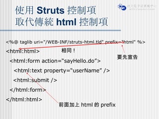 使用 Struts 控制項 取代傳統 html 控制項 <%@ taglib uri="/WEB-INF/struts-html.tld" prefix="html" %> <html:html> <html:form action=“sayHello.do”> <html:text property=“userName” />  <html:submit /> </html:form> </html:html> 要先宣告 前面加上 html 的 prefix 相同 ! 