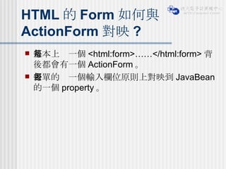 HTML 的 Form 如何與 ActionForm 對映 ? 基本上每一個 <html:form>……</html:form> 背後都會有一個 ActionForm 。 表單的每一個輸入欄位原則上對映到 JavaBean 的一個 property 。 