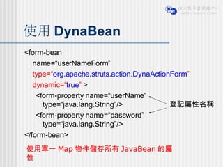 使用 DynaBean <form-bean  name=“userNameForm”  type=“ org.apache.struts.action.DynaActionForm ”   dynamic=“ true ”  > <form-property name=“userName” type=“java.lang.String”/> <form-property name=“password” type=“java.lang.String”/> </form-bean> 使用單一 Map 物件儲存所有 JavaBean 的屬性 登記屬性名稱 