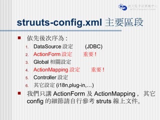 struuts-config.xml 主要區段 依先後次序為 : DataSource 設定     (JDBC) ActionForm 設定    重要 ! Global 相關設定 ActionMapping 設定    重要 ! Controller 設定 其它設定 (i18n,plug-in,…) 我們只講 ActionForm 及 ActionMapping ，其它 config 的細節請自行參考 struts 線上文件。 