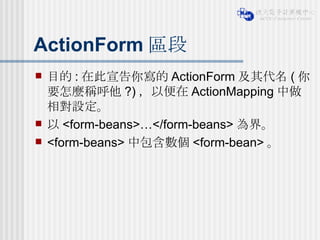 ActionForm 區段 目的 : 在此宣告你寫的 ActionForm 及其代名 ( 你要怎麼稱呼他 ?) ，以便在 ActionMapping 中做相對設定。 以 <form-beans>…</form-beans> 為界。 <form-beans> 中包含數個 <form-bean> 。 