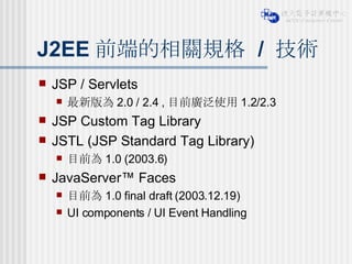 J2EE 前端的相關規格  /  技術 JSP / Servlets 最新版為 2.0 / 2.4 , 目前廣泛使用 1.2/2.3 JSP Custom Tag Library JSTL (JSP Standard Tag Library) 目前為 1.0 (2003.6) JavaServer™ Faces  目前為 1.0 final draft (2003.12.19) UI components / UI Event Handling 