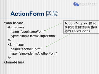 ActionForm 區段 <form-beans> <form-bean  name="userNameForm"  type="simple.form.SimpleForm“ /> <form-bean  name=“anotherForm"  type="simple.form.AnotherForm“ /> </form-beans> ActionMapping 區段將使用這個名字來指稱你的 FormBeans 