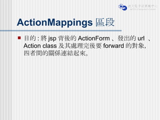 ActionMappings 區段 目的 : 將 jsp 背後的 ActionForm 、發出的 url  、 Action class 及其處理完後要 forward 的對象，四者間的關係連結起來。 