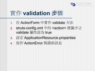 實作 validation 步驟 在 ActionForm 中實作 validate 方法 struts-config.xml 中的 <action> 標籤中之 validate 屬性設為 true 設定 ApplicationResource.properties 寫作 ActionError 與錯誤訊息 