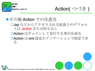 Action( つづき ) その他 Action での注意点 Jsp などからアクセスされる拡張子のデフォルトは .action または何もなし Action はチェインして実行する事が出来る Action は xml 設定かアノテーションで指定できる 