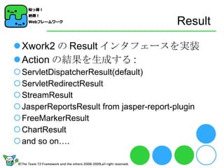 Result Xwork2 の Result インタフェースを実装 Action の結果を生成する : ServletDispatcherResult(default) ServletRedirectResult StreamResult JasperReportsResult from jasper-report-plugin FreeMarkerResult ChartResult and so on…. 