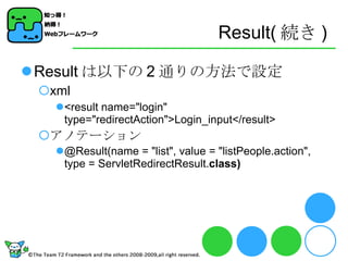 Result( 続き ) Result は以下の 2 通りの方法で設定 xml <result name="login" type="redirectAction">Login_input</result> アノテーション @Result(name = "list", value = "listPeople.action", type = ServletRedirectResult. class) 