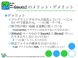 Struts2 のメリット・デメリット デメリット プログラミングモデルが混在していて一つじゃないので混乱の元。一つに統一すべき。 保守性の低い CoC を過剰に使っている convention プラグインはあまり良いとは言えない XWork2 ベースなので Xwork2 と Struts2 でいったりきたりしないといけない 一つに統一してしまうのが吉 設定ファイルの継承などはいらない Jar ファイル内の XML ファイルは探しにくい 