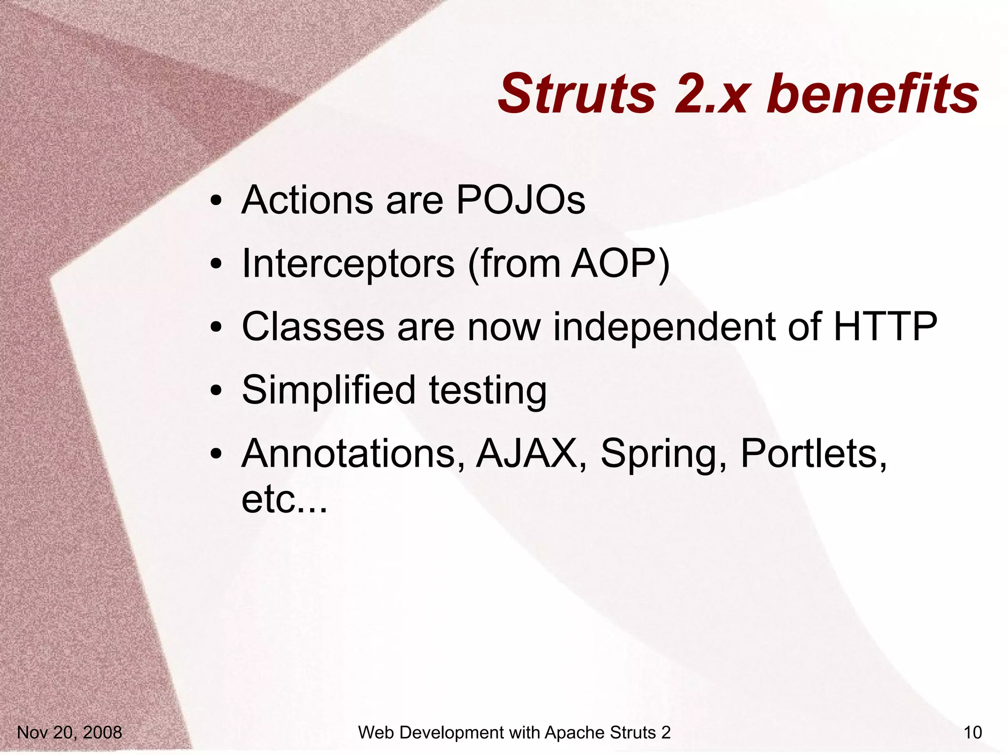 Struts 2.x benefits
               ●   Actions are POJOs
               ●   Interceptors (from AOP)
               ●   Classes are now independent of HTTP
               ●   Simplified testing
               ●   Annotations, AJAX, Spring, Portlets,
                   etc...




Nov 20, 2008             Web Development with Apache Struts 2   10
 
