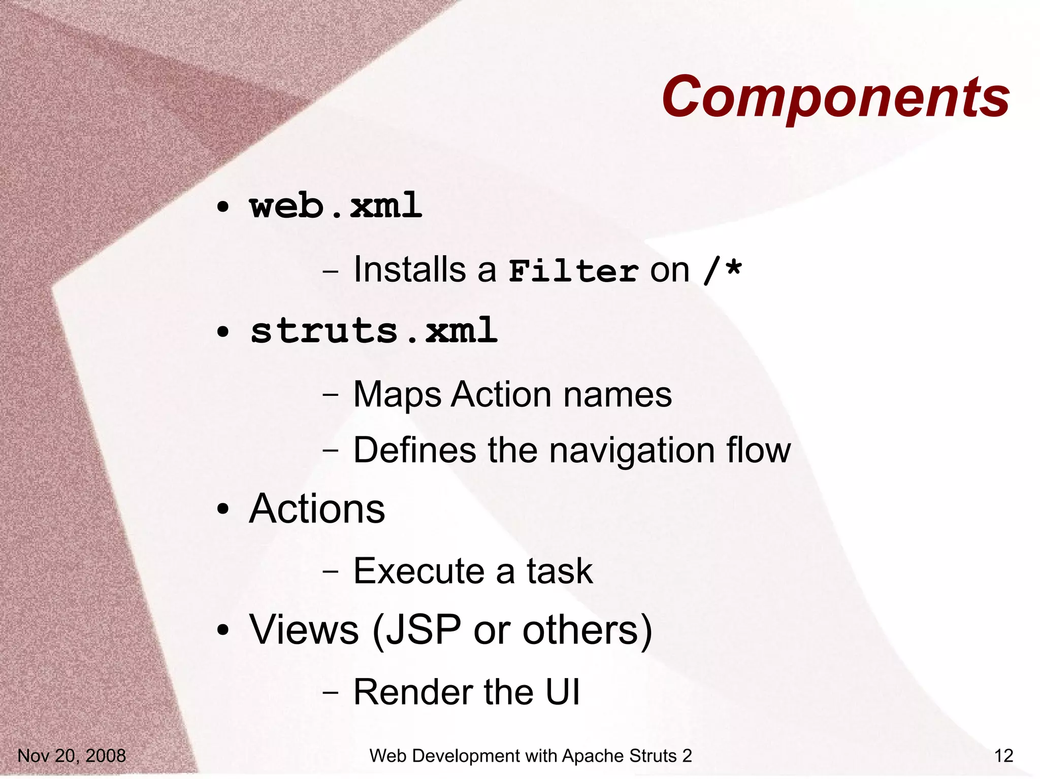 Components
               ●   web.xml
                      –   Installs a Filter on /*
               ●   struts.xml
                      –   Maps Action names
                      –   Defines the navigation flow
               ●   Actions
                      –   Execute a task
               ●   Views (JSP or others)
                      –   Render the UI
Nov 20, 2008               Web Development with Apache Struts 2     12
 