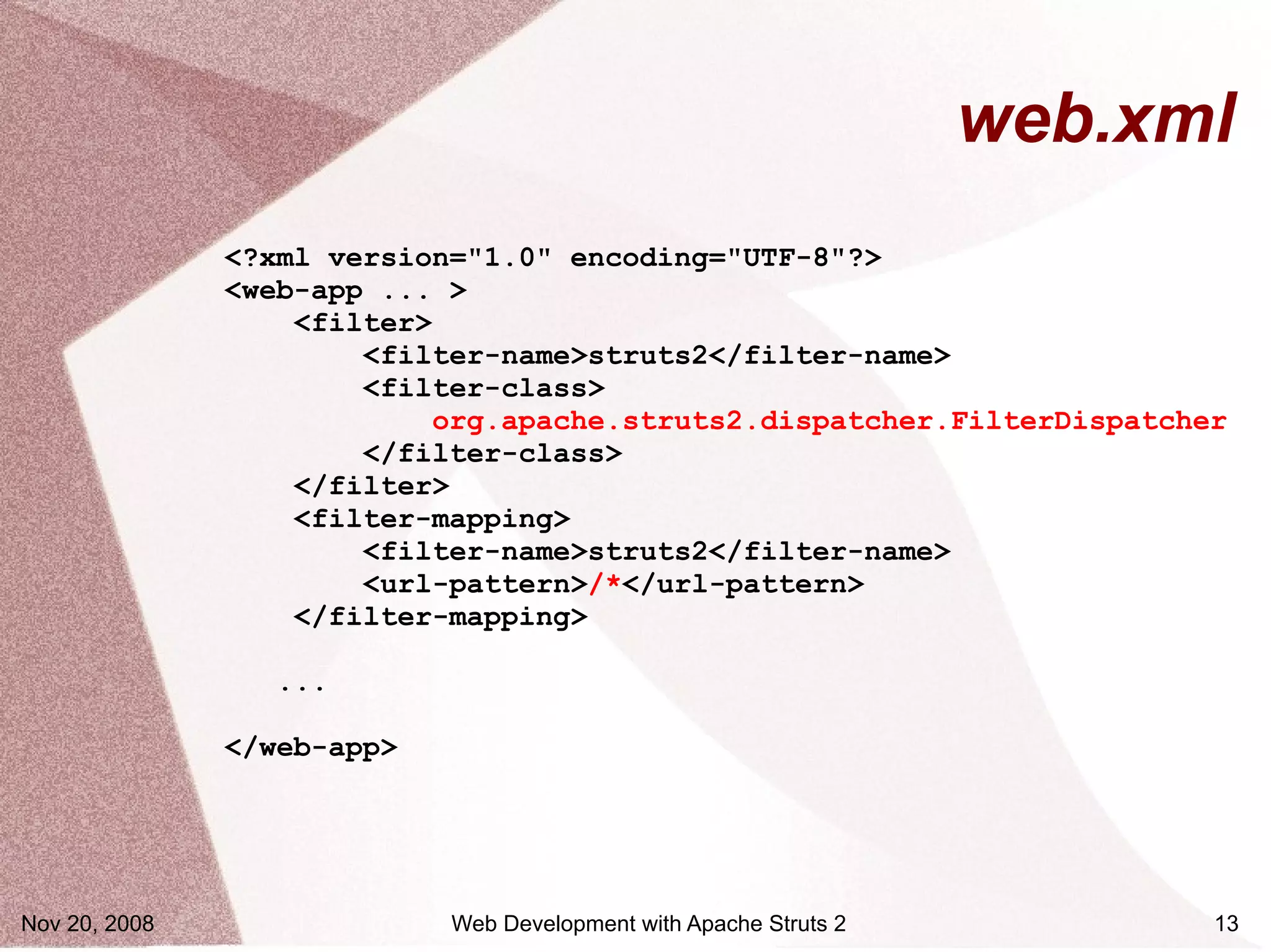 web.xml
               <?xml version="1.0" encoding="UTF-8"?>
               <web-app ... >
                   <filter>
                       <filter-name>struts2</filter-name>
                       <filter-class>
                           org.apache.struts2.dispatcher.FilterDispatcher
                       </filter-class>
                   </filter>
                   <filter-mapping>
                       <filter-name>struts2</filter-name>
                       <url-pattern>/*</url-pattern>
                   </filter-mapping>

                  ...

               </web-app>




Nov 20, 2008                Web Development with Apache Struts 2         13
 