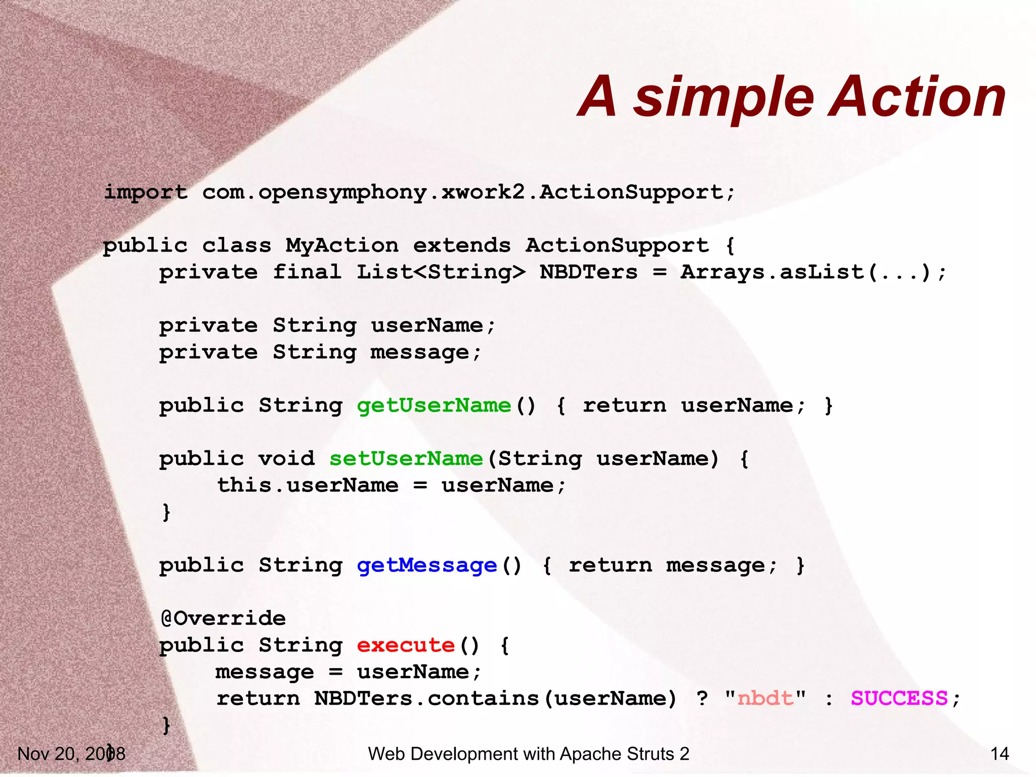 A simple Action
         import com.opensymphony.xwork2.ActionSupport;

         public class MyAction extends ActionSupport {
             private final List<String> NBDTers = Arrays.asList(...);

               private String userName;
               private String message;

               public String getUserName() { return userName; }

               public void setUserName(String userName) {
                   this.userName = userName;
               }

               public String getMessage() { return message; }

               @Override
               public String execute() {
                   message = userName;
                   return NBDTers.contains(userName) ? "nbdt" : SUCCESS;
               }
          }
Nov 20, 2008                 Web Development with Apache Struts 2          14
 