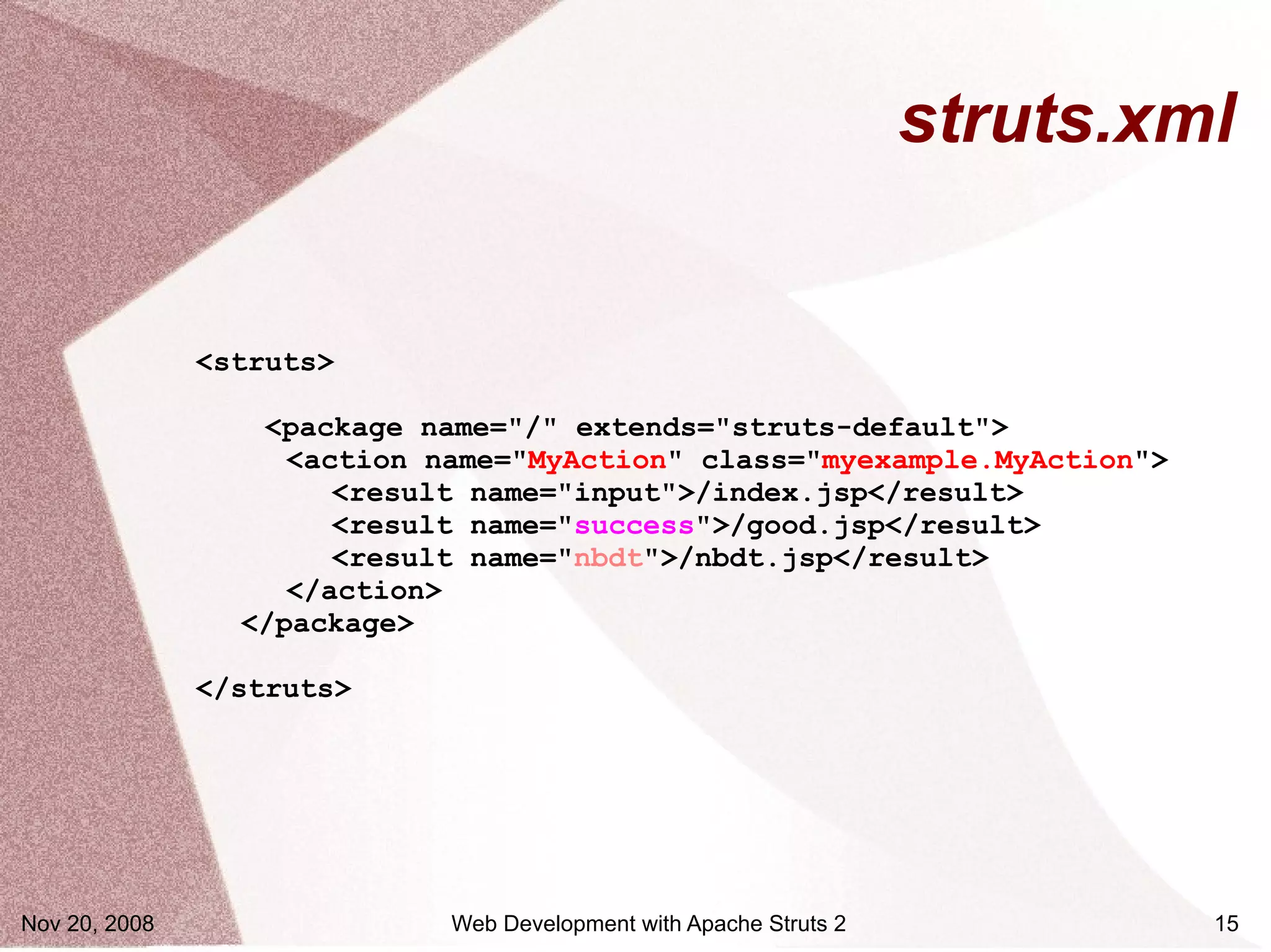 struts.xml


               <struts>

                  <package name="/" extends="struts-default">
                    <action name="MyAction" class="myexample.MyAction">
                       <result name="input">/index.jsp</result>
                       <result name="success">/good.jsp</result>
                       <result name="nbdt">/nbdt.jsp</result>
                    </action>
                 </package>

               </struts>




Nov 20, 2008                 Web Development with Apache Struts 2            15
 