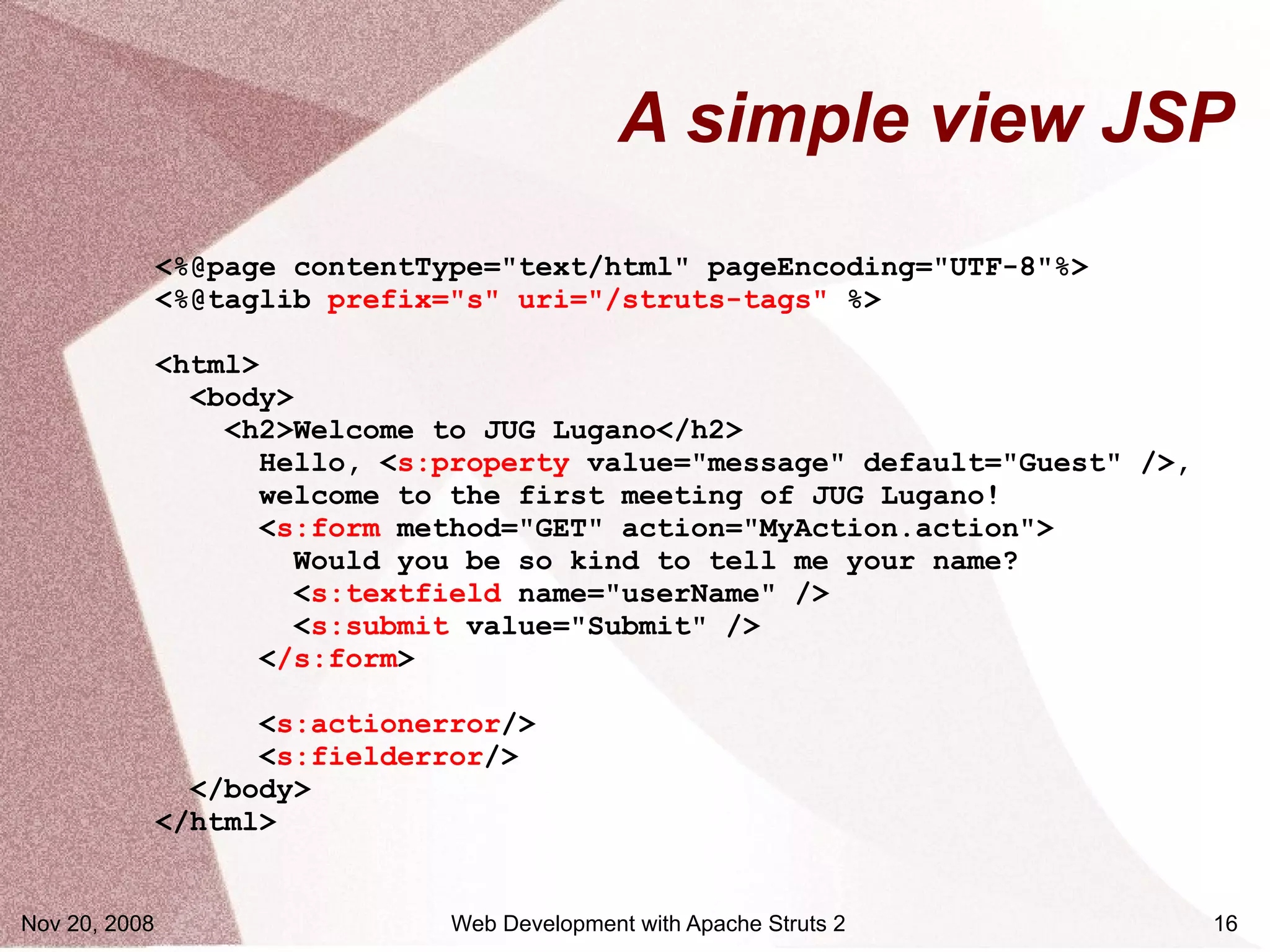 A simple view JSP
               <%@page contentType="text/html" pageEncoding="UTF-8"%>
               <%@taglib prefix="s" uri="/struts-tags" %>

               <html>
                 <body>
                   <h2>Welcome to JUG Lugano</h2>
                     Hello, <s:property value="message" default="Guest" />,
                      welcome to the first meeting of JUG Lugano!
                     <s:form method="GET" action="MyAction.action">
                        Would you be so kind to tell me your name?
                        <s:textfield name="userName" />
                        <s:submit value="Submit" />
                     </s:form>

                     <s:actionerror/>
                     <s:fielderror/>
                 </body>
               </html>


Nov 20, 2008                    Web Development with Apache Struts 2          16
 