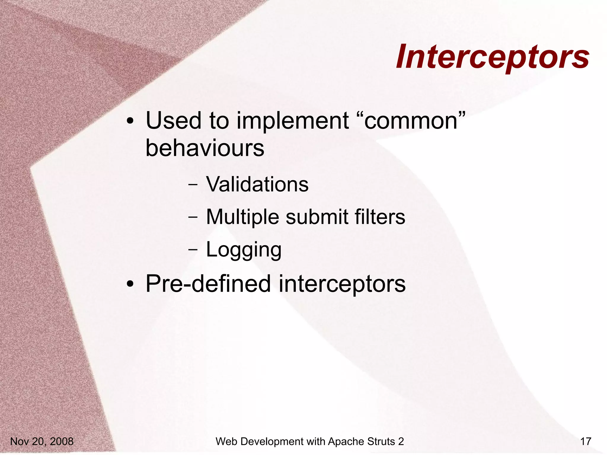 Interceptors
               ●   Used to implement “common”
                   behaviours
                      –   Validations
                      –   Multiple submit filters
                      –   Logging
               ●   Pre-defined interceptors




Nov 20, 2008               Web Development with Apache Struts 2         17
 