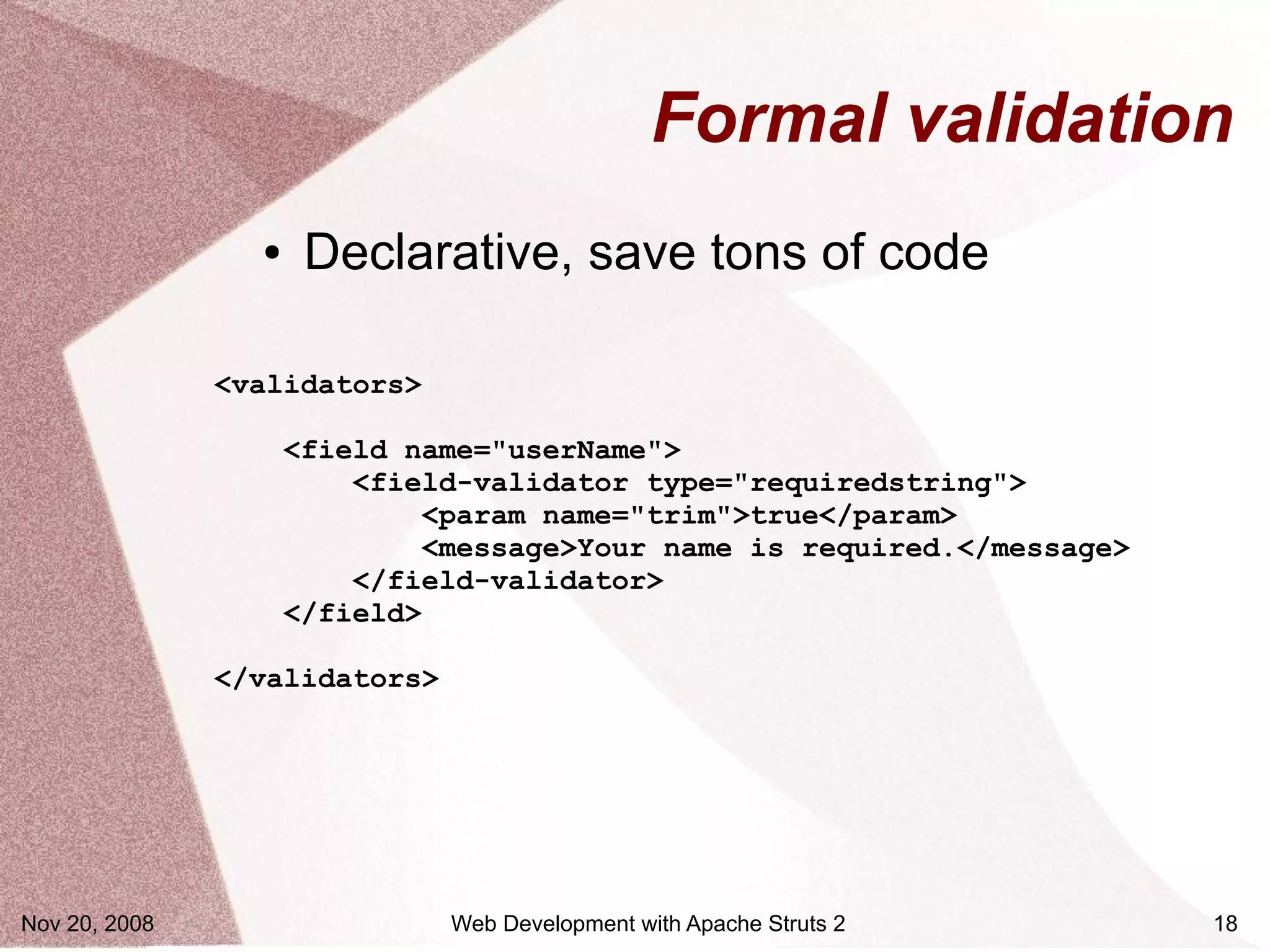 Formal validation
                 ●    Declarative, save tons of code

               <validators>

                     <field name="userName">
                         <field-validator type="requiredstring">
                             <param name="trim">true</param>
                             <message>Your name is required.</message>
                         </field-validator>
                     </field>

               </validators>




Nov 20, 2008                   Web Development with Apache Struts 2      18
 