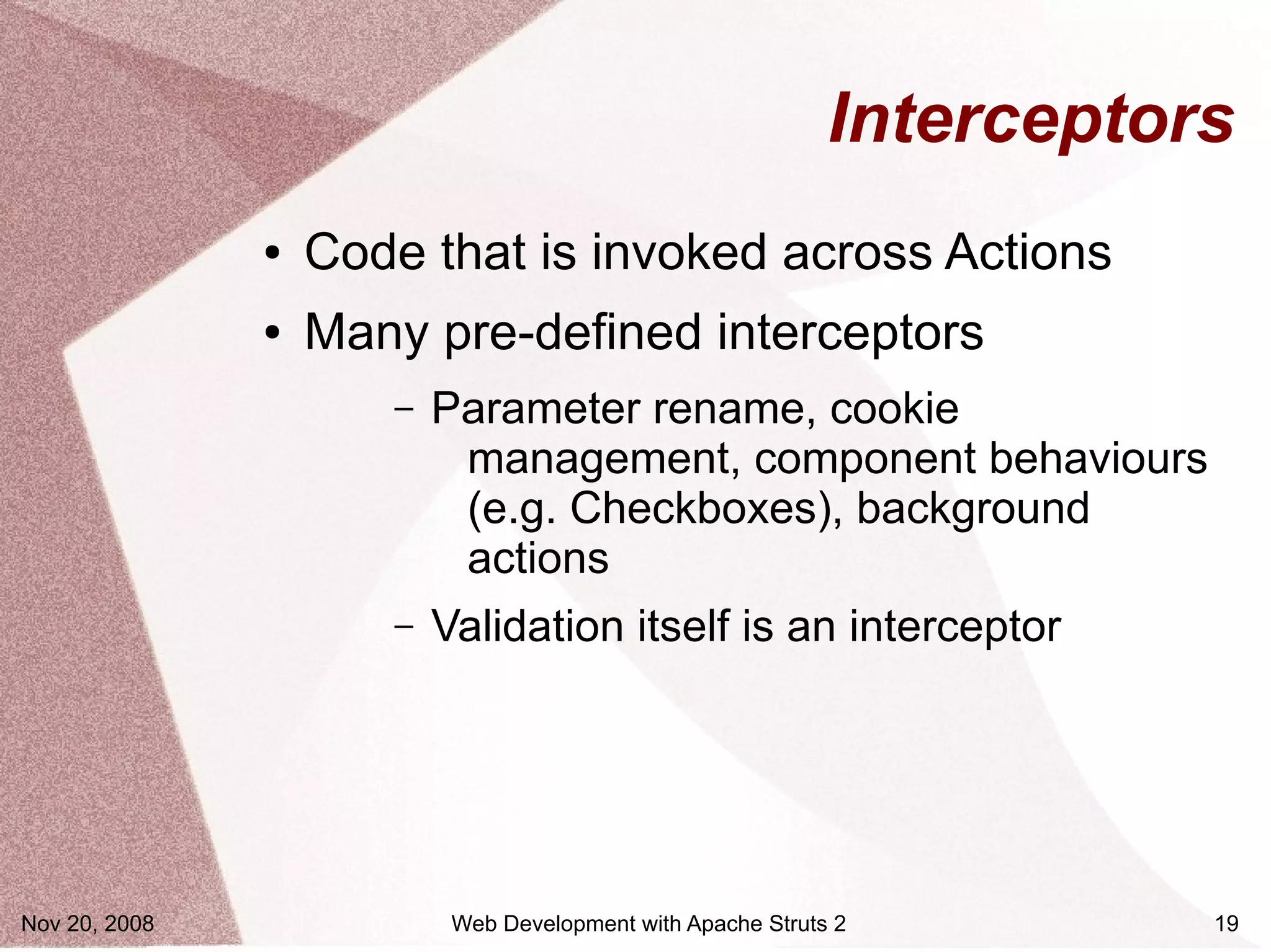 Interceptors
               ●   Code that is invoked across Actions
               ●   Many pre-defined interceptors
                      –   Parameter rename, cookie
                           management, component behaviours
                           (e.g. Checkboxes), background
                           actions
                      –   Validation itself is an interceptor




Nov 20, 2008               Web Development with Apache Struts 2         19
 