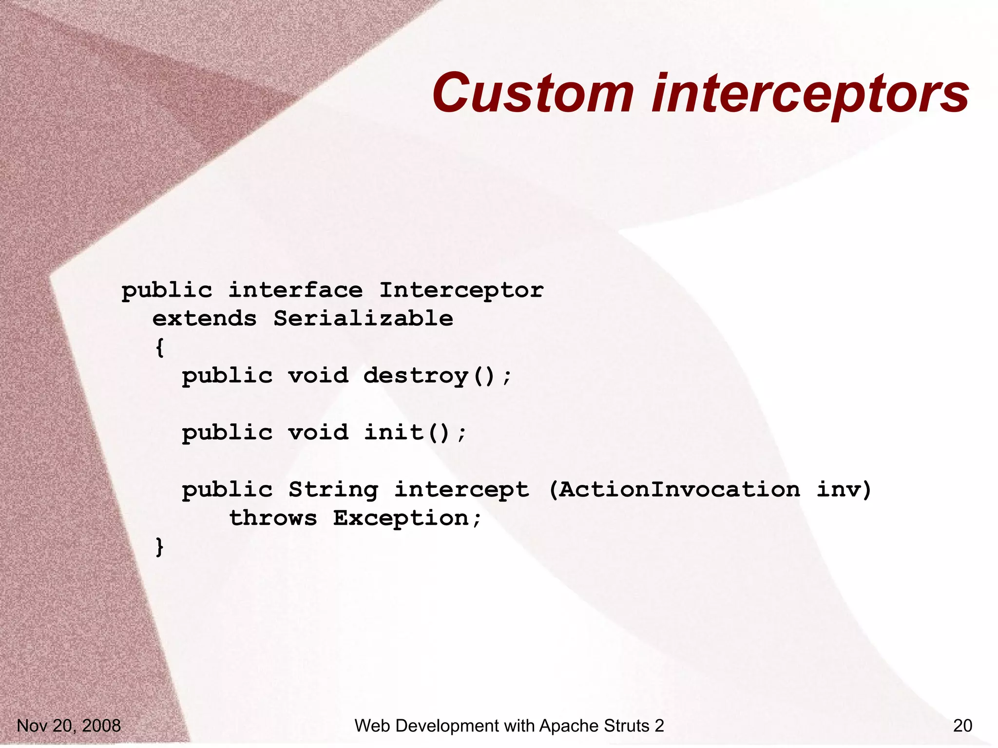 Custom interceptors


               public interface Interceptor
                 extends Serializable
                 {
                   public void destroy();

                    public void init();

                    public String intercept (ActionInvocation inv)
                       throws Exception;
                }




Nov 20, 2008                   Web Development with Apache Struts 2   20
 