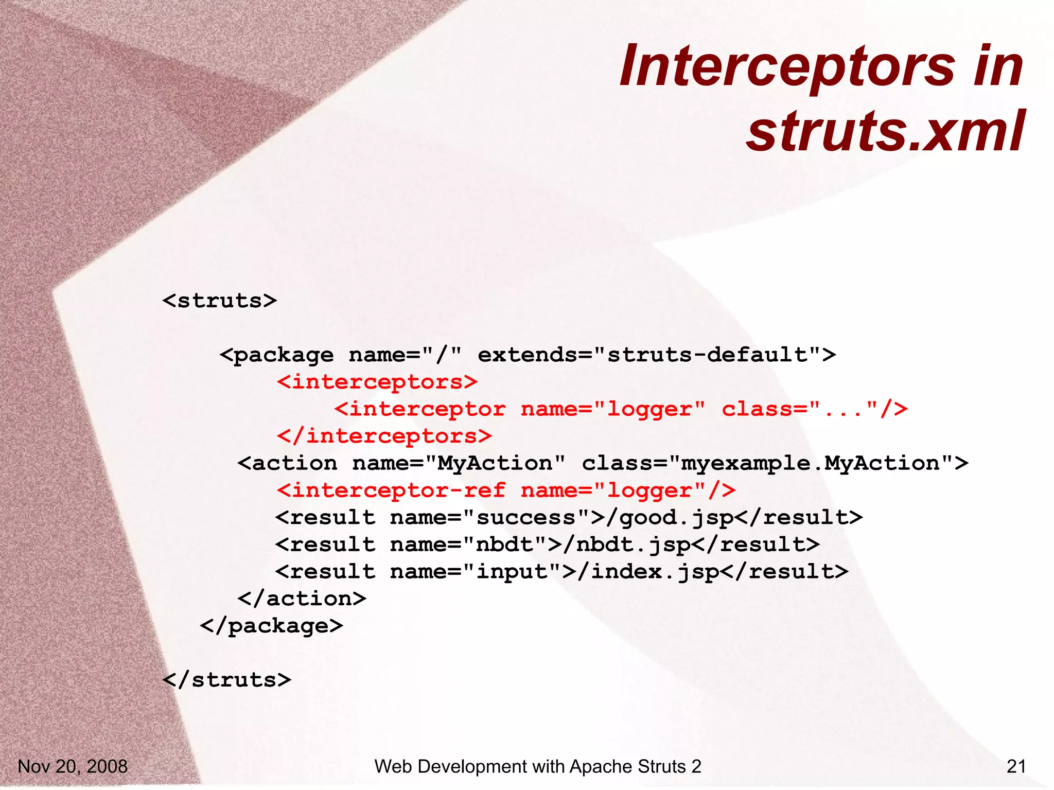 Interceptors in
                                                            struts.xml

               <struts>

                  <package name="/" extends="struts-default">
                       <interceptors>
                           <interceptor name="logger" class="..."/>
                       </interceptors>
                    <action name="MyAction" class="myexample.MyAction">
                       <interceptor-ref name="logger"/>
                       <result name="success">/good.jsp</result>
                       <result name="nbdt">/nbdt.jsp</result>
                       <result name="input">/index.jsp</result>
                    </action>
                 </package>

               </struts>


Nov 20, 2008                 Web Development with Apache Struts 2         21
 