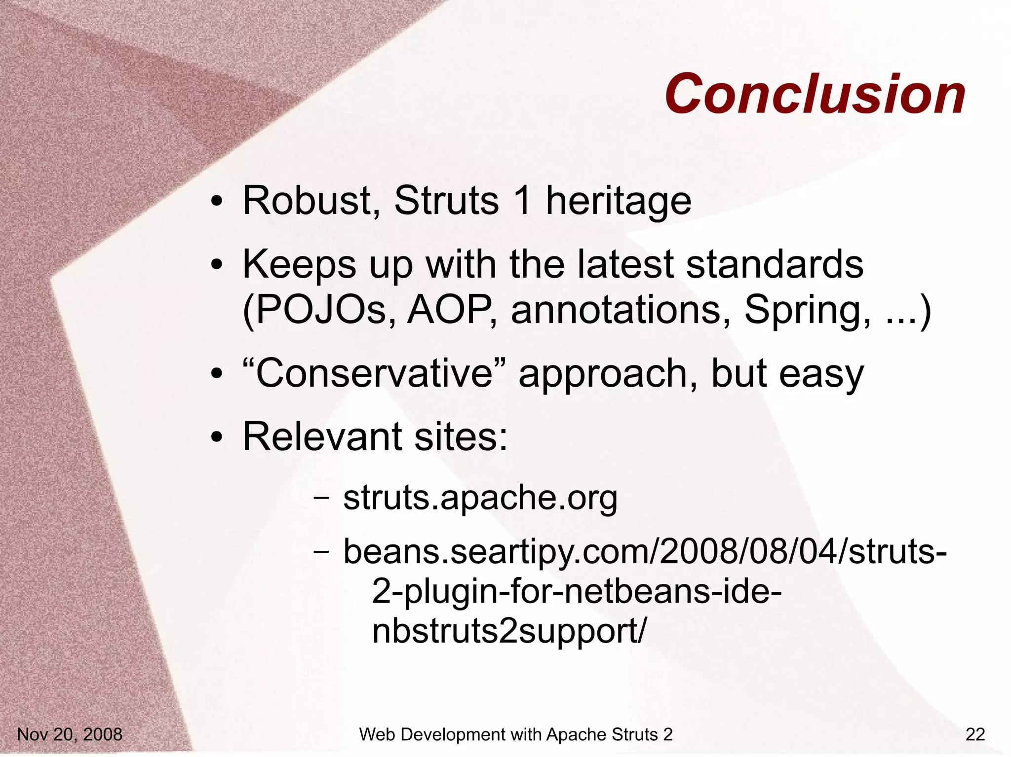 Conclusion
               ●   Robust, Struts 1 heritage
               ●   Keeps up with the latest standards
                   (POJOs, AOP, annotations, Spring, ...)
               ●   “Conservative” approach, but easy
               ●   Relevant sites:
                       –   struts.apache.org
                       –   beans.seartipy.com/2008/08/04/struts-
                            2-plugin-for-netbeans-ide-
                            nbstruts2support/

Nov 20, 2008               Web Development with Apache Struts 2       22
 